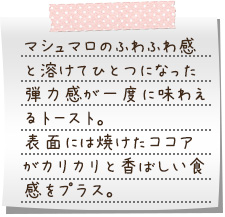 マシュマロのふわふわ感と溶けてひとつになった弾力感が一度に味わえるトースト。表面には焼けたココアがカリカリと香ばしい食感をプラス。