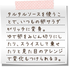 タルタルソースを使うことで、いつもの卵サラダがリッチに変身。ゆで卵をみじん切りにしたり、スライスして乗せたりと見た目のアレンジで変化もつけられるヨ。