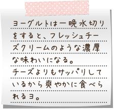 ヨーグルトは一晩水切りをすると、フレッシュチーズクリームのような濃厚な味わいになる。チーズよりもサッパリしているから爽やかに食べられるヨ。