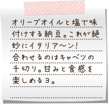 オリーブオイルと塩で味付けする納豆。これが絶妙にイタリア～ン！　合わせるのはキャベツの千切り。甘みと食感を楽しめるヨ。