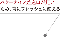 バターナイフ差込口が無いため、常にフレッシュに使える