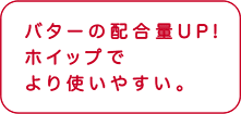 バターの配合量UP! ホイップでより使いやすい。