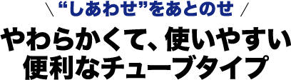 “しあわせ”をあとのせ やわらかくて、使いやすい便利なチューブタイプ