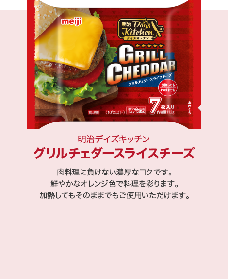 グリルチェダースライスチーズ:肉料理に負けない濃厚なコクです。鮮やかなオレンジ色で料理を彩ります。加熱してもそのままでもご使用いただけます。