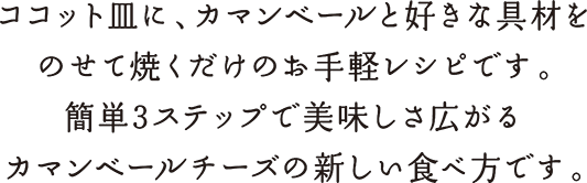 ココット皿に、カマンベールと好きな具材をのせて焼くだけのお手軽レシピです。簡単3ステップで美味しさ広がるカマンベールチーズの新しい食べ方です。