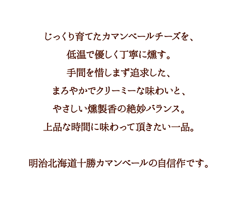 手間を惜しまず追及した、まろやかでクリーミーな味わいと、やさしい燻製香の絶妙バランス。明治北海道十勝カマンベールの自信作です。