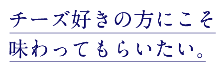 チーズ好きの方にこそ味わってもらいたい。