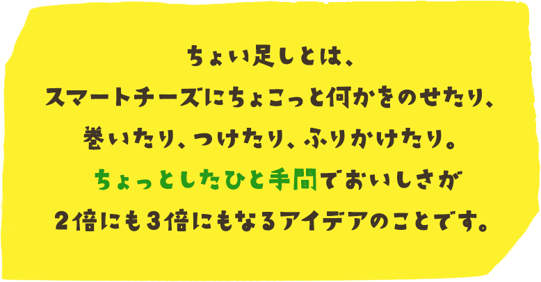 ちょい足しとは、スマートチーズにちょこっと何かをのせたり、巻いたり、つけたり、ふりかけたり。ちょっとしたひと手間でおいしさが２倍にも３倍にもなるアイデアのことです。