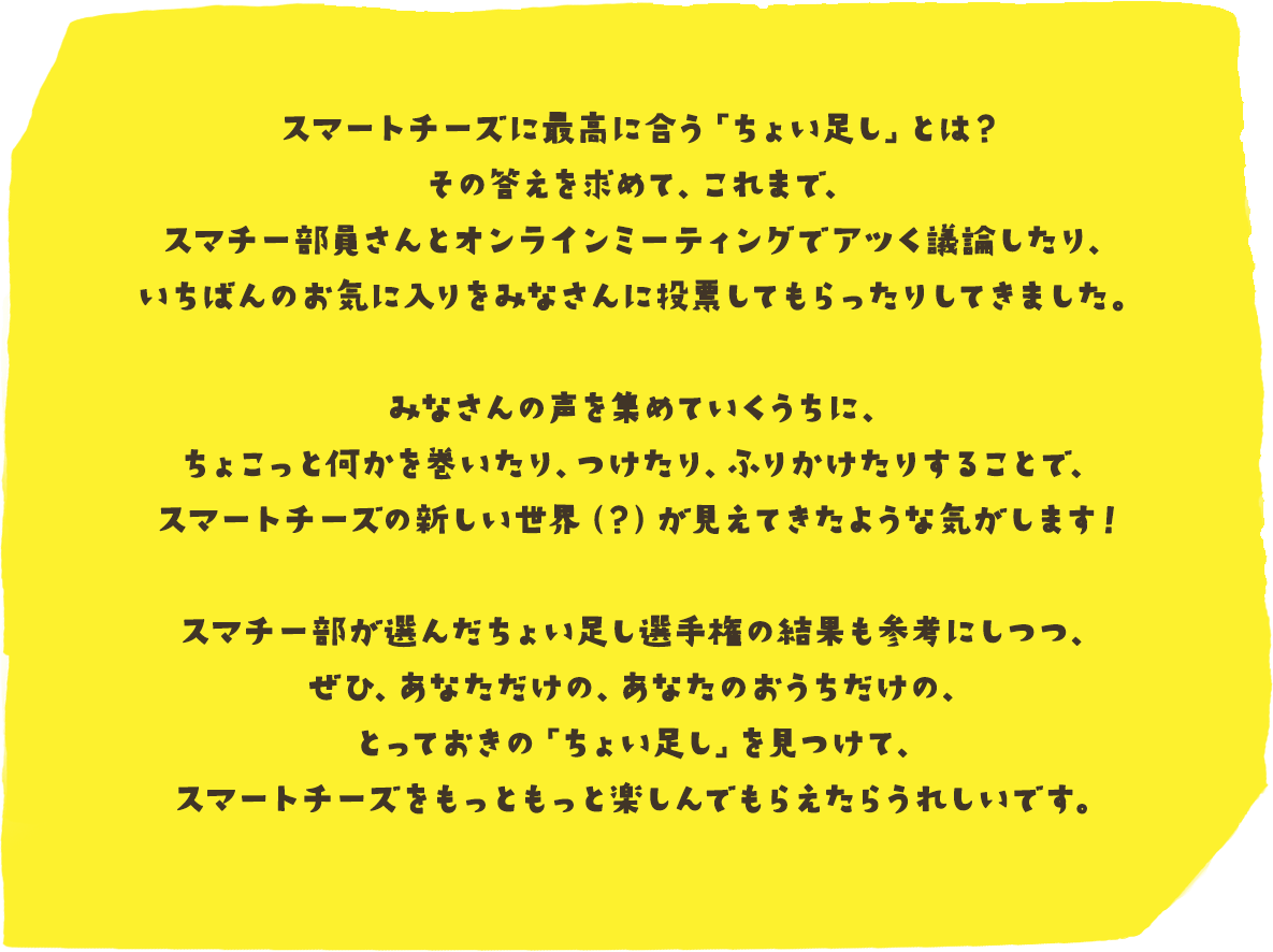 スマートチーズに最高に合う「ちょい足し」とは？その答えを求めて、これまで、スマチー部員さんとオンラインミーティングでアツく議論したり、いちばんのお気に入りをみなさんに投票してもらったりしてきました。
        みなさんの声を集めていくうちに、ちょこっと何かを巻いたり、つけたり、ふりかけたりすることで、スマートチーズの新しい世界（？）が見えてきたような気がします！
        スマチー部が選んだちょい足し選手権の結果も参考にしつつ、ぜひ、あなただけの、あなたのおうちだけの、とっておきの「ちょい足し」を見つけて、スマートチーズをもっともっと楽しんでもらえたらうれしいです。