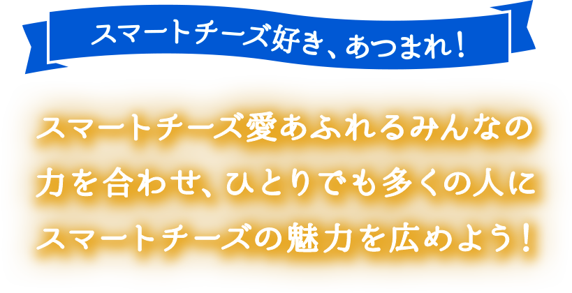 スマートチーズ愛あふれるみんなの力を合わせて、 ひとりでも多くの人にスマートチーズの魅力を広めよう！