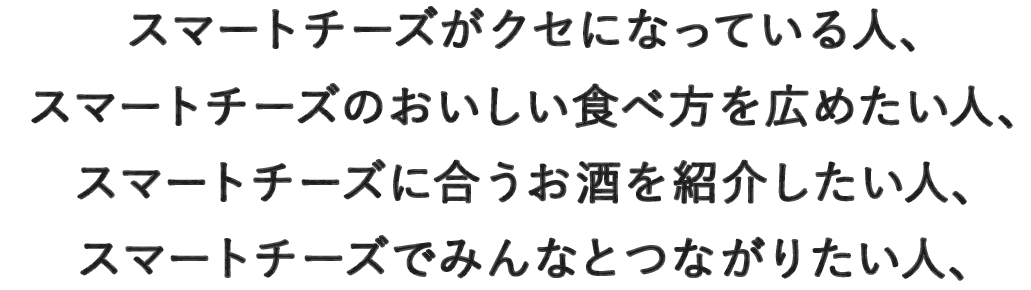 スマートチーズがクセになっている人、スマートチーズのおいしい食べ方を広めたい人、スマートチーズに合うお酒を紹介したい人、スマートチーズでみんなとつながりたい人、