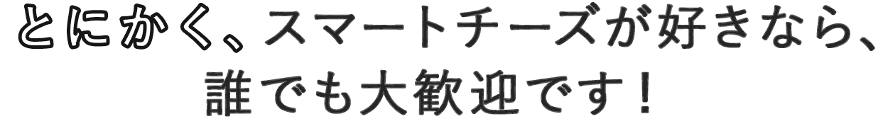 とにかく、スマートチーズが大好きなら、誰でも大歓迎です！