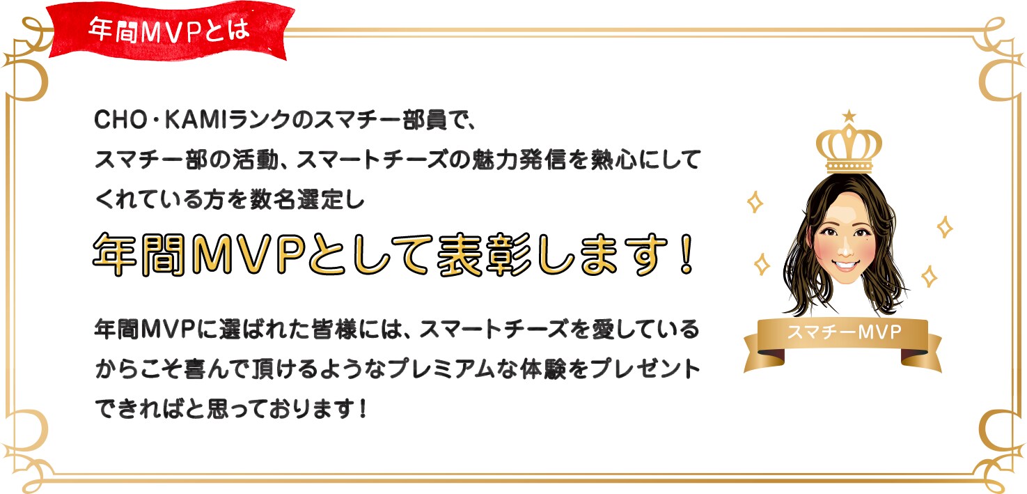 CHO・KAMIランクのスマチー部員で、 スマチー部の活動、スマートチーズの魅力発信を熱心にしてくれている方を数名選定し、年間MVPとして表彰します！年間MVPに選ばれた皆様には、スマートチーズを愛しているからこそ喜んで頂けるようなプレミアムな体験をプレゼントできればと思っております！選考対象期間：スマチー部発足時点から2022年3月末まで