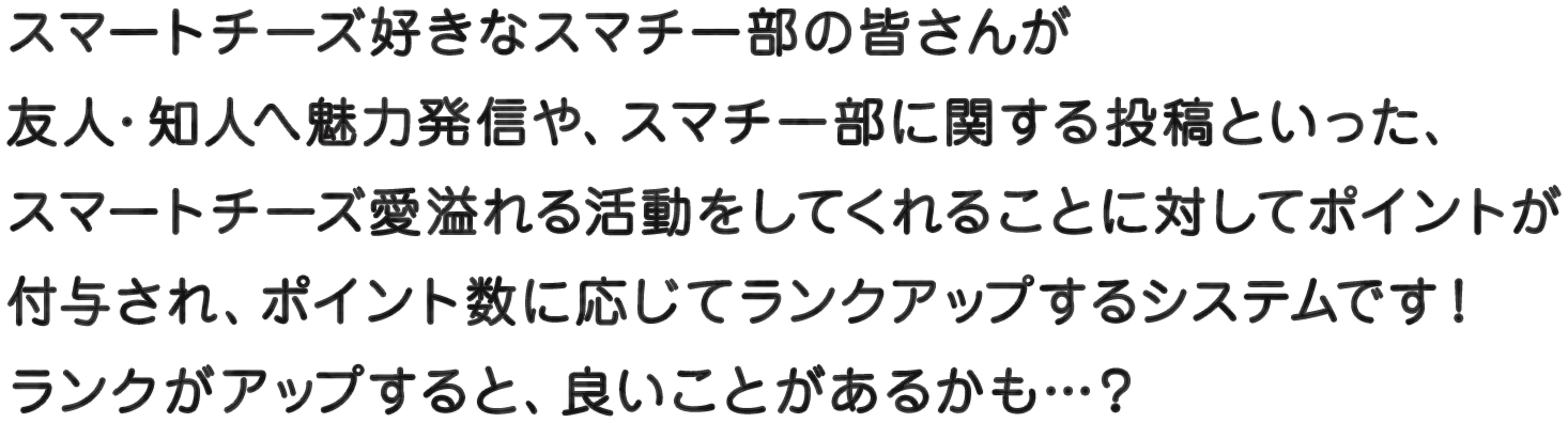 スマートチーズ好きなスマチー部の皆さんが友人・知人へ魅力発信や、スマチー部に関する投稿といった、スマートチーズ愛溢れる活動をしてくれることに対してポイントが付与され、ポイント数に応じてランクアップするシステムです！ランクがアップすると、良いことがあるかも…？