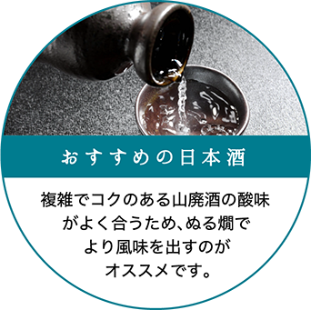 おすすめの日本酒：複雑でコクのある山廃酒の酸味がよく合うため、ぬる燗でより風味を出すのがオススメです。
