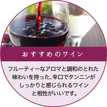 おすすめのワイン：フルーティーなアロマと調和のとれた味わいを持った、辛口でタンニンがしっかりと感じられるワインと相性がいいです。