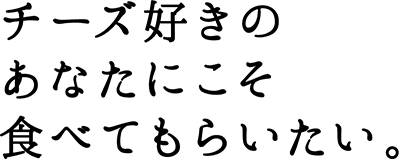 チーズ好きのあなたにこそ食べてもらいたい。