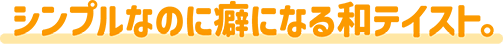 シンプルなのに癖になる和テイスト。
