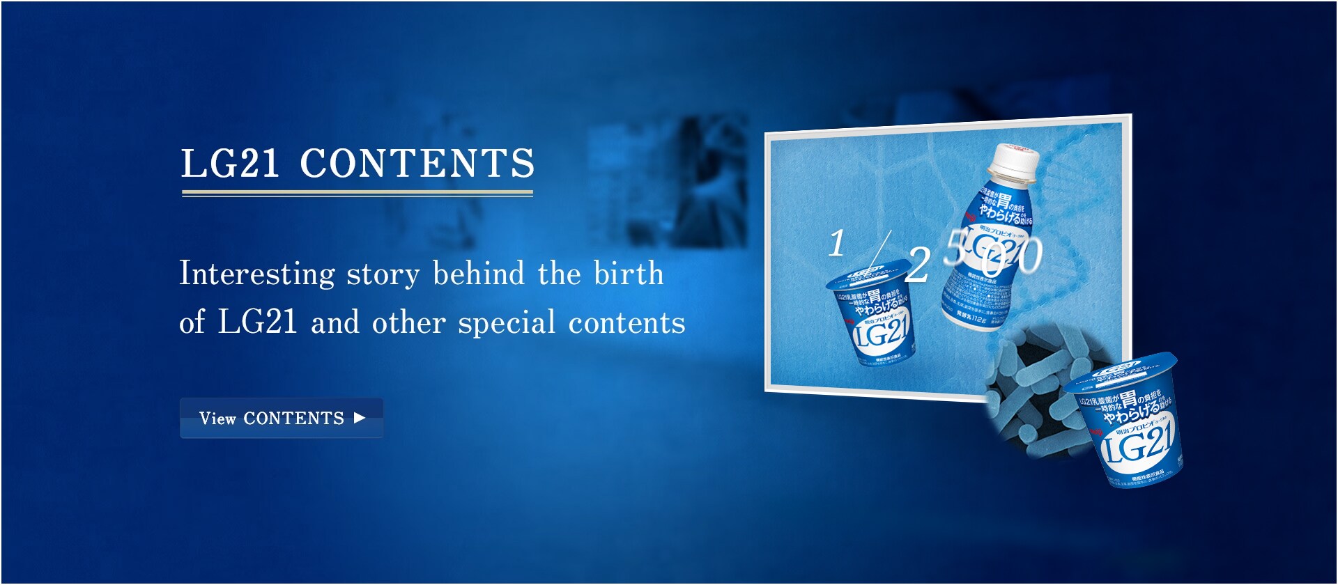 LG21 CONTENTS Interesting story behind the birth of LG21 and other special contents View CONTENTS