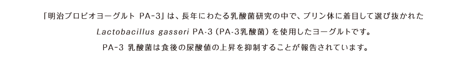 「明治プロビオヨーグルト PA-3」は、長年にわたる乳酸菌研究の中で、プリン体に着目して選び抜かれたLactobacillus gasseri PA-3（PA-3乳酸菌）を使用したヨーグルトです。PA-3 乳酸菌は食後の尿酸値の上昇を抑制することが報告されています｡