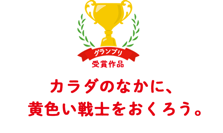 グランプリ受賞作品 カラダのなかに、 黄色い戦士をおくろう。