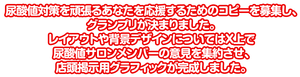 尿酸値対策を頑張るあなたを応援するためのコピーを募集し、グランプリが決まりました。レイアウトや背景デザインについてはTwitter上で尿酸値サロンメンバーの意見を集約させ、
店頭掲示用グラフィックが完成しました。