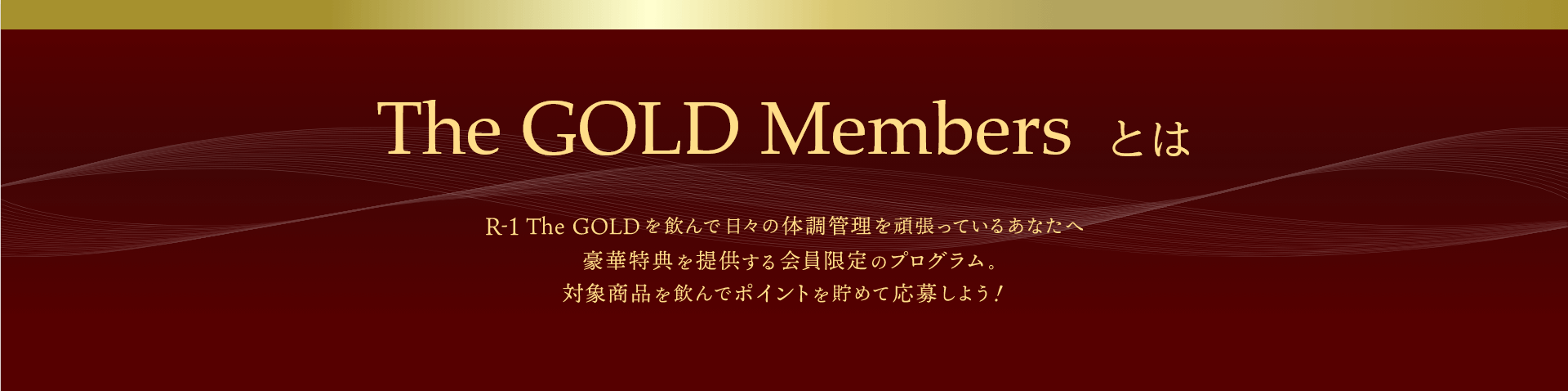 The GOLD Members とは R-1 The GOLDを飲んで日々の体調管理を頑張っているあなたへ 豪華特典を提供する会員限定のプログラム 対象商品を飲んでポイントを貯めて応募しよう！