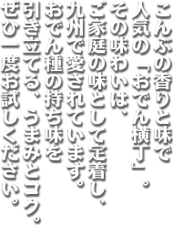 こんぶの香りと味で人気の「おでん横丁」。その味わいは、ご家庭の味として定着し、九州で愛されています。おでん種の持ち味を引き立てる、うまみとコク。ぜひ一度お試しください。