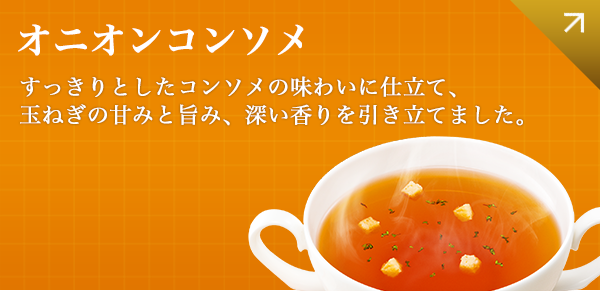 オニオンコンソメ すっきりとしたコンソメの味わいに仕立て、玉ねぎの甘みと旨み、深い香りを引き立てました。