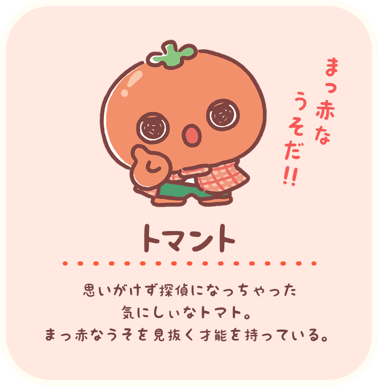トマント：思いがけず探偵になっちゃった気にしぃなトマト。まっ赤な嘘を見抜く才能を持っている。