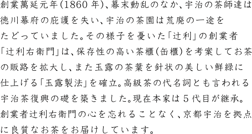 創業萬延元年（1860年）、幕末動乱のなか、宇治の茶師達は徳川幕府の庇護を失い、宇治の茶園は荒廃の一途をたどっていました。その様子を憂いた「辻利」の創業者「辻利右衛門」は、保存性の高い茶櫃（缶櫃）を考案してお茶の販路を拡大し、また玉露の茶葉を針状の美しい鮮緑に仕上げる「玉露製法」を確立。高級茶の代名詞とも言われる宇治茶復興の礎を築きました。現在本家は5代目が継承。創業者辻利右衛門の心を忘れることなく、京都宇治を拠点に良質なお茶をお届けしています。