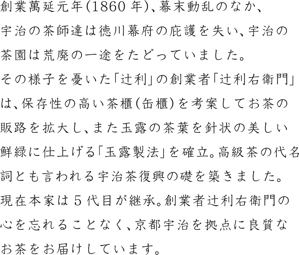 創業萬延元年（1860年）、幕末動乱のなか、宇治の茶師達は徳川幕府の庇護を失い、宇治の茶園は荒廃の一途をたどっていました。その様子を憂いた「辻利」の創業者「辻利右衛門」は、保存性の高い茶櫃（缶櫃）を考案してお茶の販路を拡大し、また玉露の茶葉を針状の美しい鮮緑に仕上げる「玉露製法」を確立。高級茶の代名詞とも言われる宇治茶復興の礎を築きました。現在本家は5代目が継承。創業者辻利右衛門の心を忘れることなく、京都宇治を拠点に良質なお茶をお届けしています。