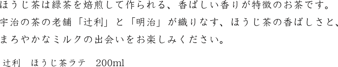 ほうじ茶は緑茶を焙煎して作られる、香ばしい香りが特徴のお茶です。宇治の茶の老舗「辻利」と「明治」が織りなす、ほうじ茶の香ばしさと、まろやかなミルクの出会いをお楽しみください。辻利　ほうじ茶ラテ　200ml