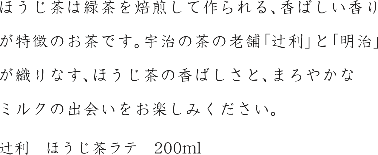 ほうじ茶は緑茶を焙煎して作られる、香ばしい香りが特徴のお茶です。宇治の茶の老舗「辻利」と「明治」が織りなす、ほうじ茶の香ばしさと、まろやかなミルクの出会いをお楽しみください。辻利　ほうじ茶ラテ　200ml