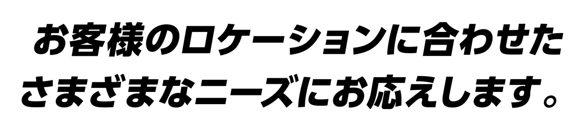 お客様のロケーションに合わせたさまざまなニーズにお応えします。