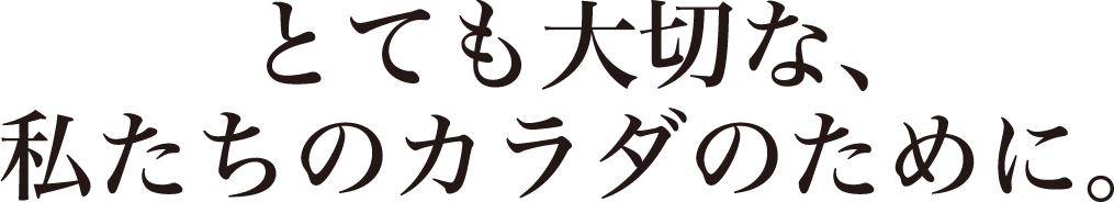 とても大切な、私たちのカラダのために。