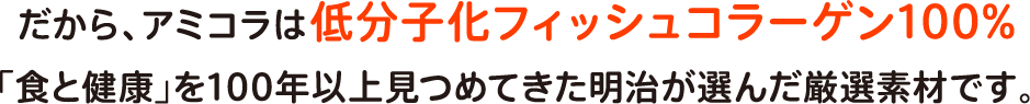 だから、アミコラは低分子化フィッシュコラーゲン100%「食と健康」を100年以上見つめてきた明治が選んだ厳選素材です。