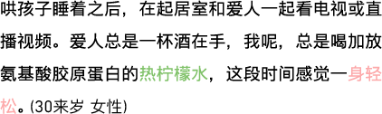 哄孩子睡着之后，在起居室和爱人一起看电视或直播视频。爱人总是一杯酒在手，我呢，总是喝加放氨基酸胶原蛋白的热柠檬水，这段时间感觉一身轻松。（30来岁 女性）