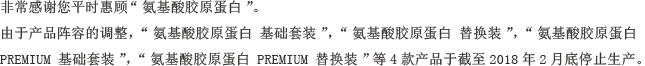 非常感谢您平时惠顾“氨基酸胶原蛋白”。由于产品阵容的调整，“氨基酸胶原蛋白 基础套装”，“氨基酸胶原蛋白 替换装”，“氨基酸胶原蛋白 PREMIUM 基础套装”，“氨基酸胶原蛋白 PREMIUM 替换装”等4款产品于截至2018年2月底停止生产。