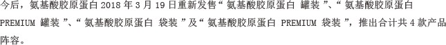 今后，氨基酸胶原蛋白2018年3月19日重新发售“氨基酸胶原蛋白 罐装”、“氨基酸胶原蛋白 PREMIUM 罐装”、“氨基酸胶原蛋白 袋装”及“氨基酸胶原蛋白 PREMIUM 袋装”，推出合计共4款产品阵容。