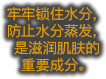 牢牢锁住水分，防止水分蒸发，是滋润肌肤的 重要成分。