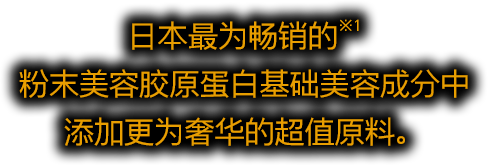 日本最为畅销的※1 粉末美容胶原蛋白基础美容成分中 添加更为奢华的超值原料。