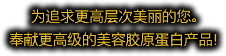 为追求更高层次美丽的您。奉献更高级的美容胶原蛋白产品！