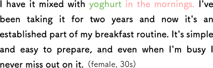 I have it mixed with yoghurt in the mornings. I've been taking it for two years and now it's an established part of my breakfast routine. It's simple and easy to prepare, and even when I'm busy I never miss out on it. (female, 30s)