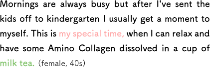 Mornings are always busy but after I've sent the kids off to kindergarten I usually get a moment to myself. This is my special time, when I can relax and have some Amino Collagen dissolved in a cup of milk tea. (female, 40s)