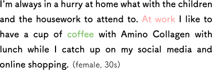 I'm always in a hurry at home what with the children and the housework to attend to. At work I like to have a cup of coffee with Amino Collagen with lunch while I catch up on my social media and online shopping. (female, 30s)