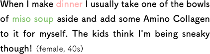 When I make dinner I usually take one of the bowls of miso soup aside and add some Amino Collagen to it for myself. The kids think I'm being sneaky though! (female, 40s)