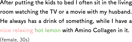 After putting the kids to bed I often sit in the living room watching the TV or a movie with my husband. He always has a drink of something, while I have a nice relaxing hot lemon with Amino Collagen in it. (female, 30s)