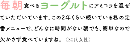 毎朝食べるヨーグルトにアミコラを混ぜていただいています。この2年くらい続いている私の定番メニューで、どんなに時間がない朝でも、簡単なので欠かさず食べていますね。（30代女性）