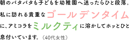 朝のバタバタも子どもを幼稚園へ送ったらひと段落。私に訪れる貴重なゴールデンタイムに、アミコラをミルクティに溶かしてホッとひと息付いています。（40代女性）